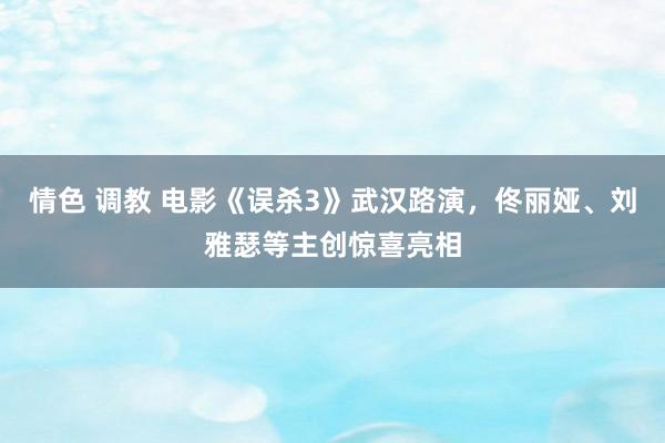 情色 调教 电影《误杀3》武汉路演，佟丽娅、刘雅瑟等主创惊喜亮相