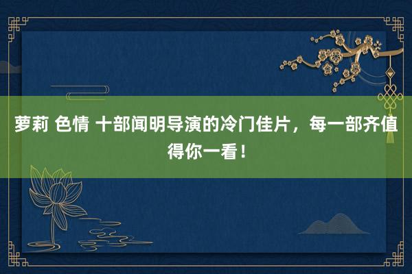 萝莉 色情 十部闻明导演的冷门佳片，每一部齐值得你一看！