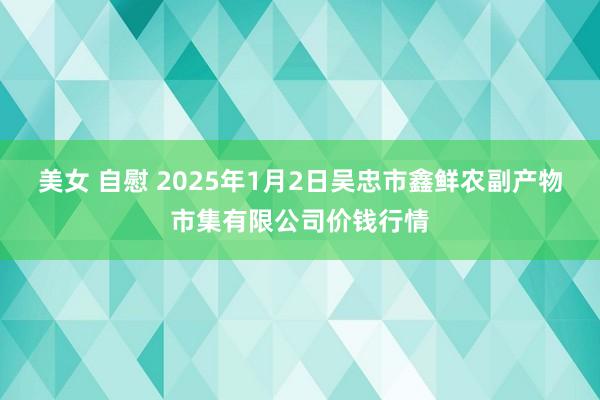 美女 自慰 2025年1月2日吴忠市鑫鲜农副产物市集有限公司价钱行情