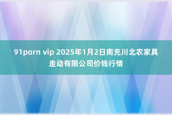 91porn vip 2025年1月2日南充川北农家具走动有限公司价钱行情