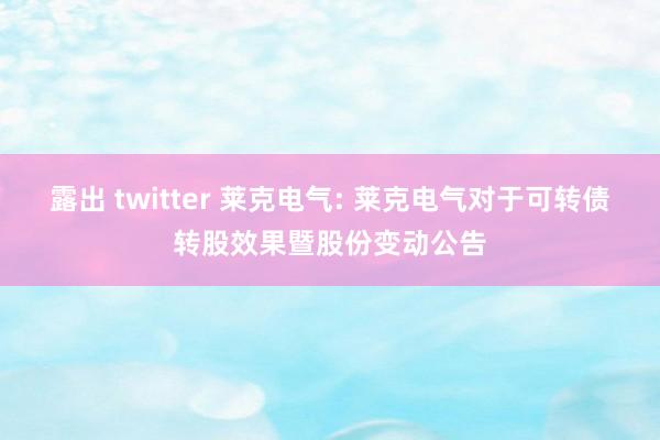 露出 twitter 莱克电气: 莱克电气对于可转债转股效果暨股份变动公告