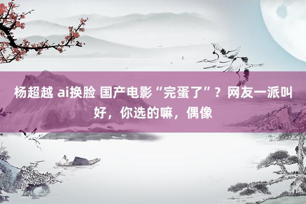 杨超越 ai换脸 国产电影“完蛋了”？网友一派叫好，你选的嘛，偶像