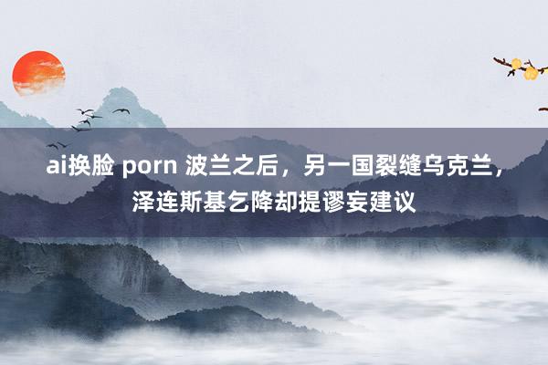 ai换脸 porn 波兰之后，另一国裂缝乌克兰，泽连斯基乞降却提谬妄建议