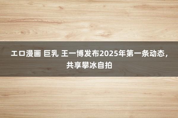 エロ漫画 巨乳 王一博发布2025年第一条动态，共享攀冰自拍