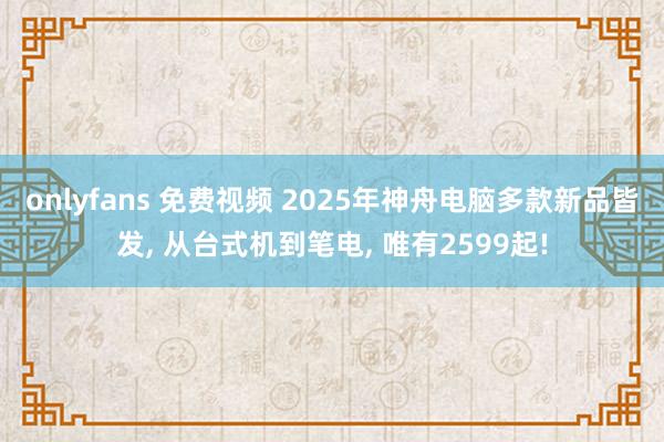 onlyfans 免费视频 2025年神舟电脑多款新品皆发， 从台式机到笔电， 唯有2599起!