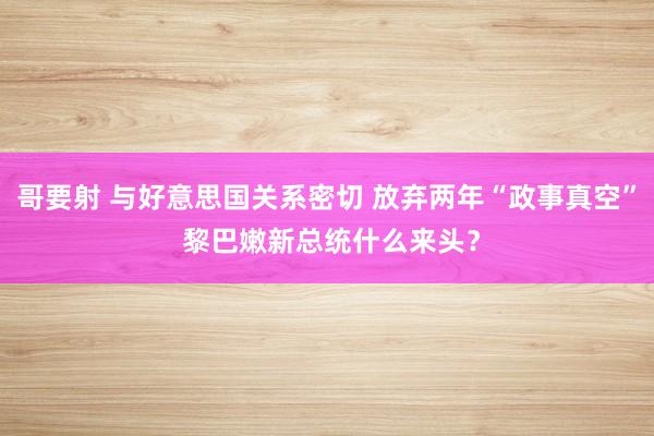 哥要射 与好意思国关系密切 放弃两年“政事真空” 黎巴嫩新总统什么来头？