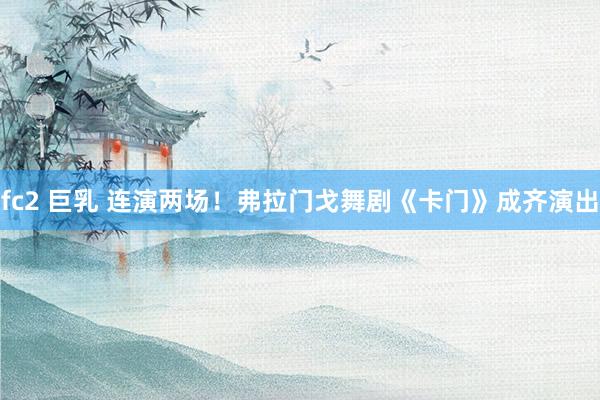 fc2 巨乳 连演两场！弗拉门戈舞剧《卡门》成齐演出