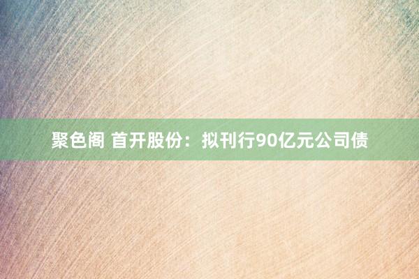 聚色阁 首开股份：拟刊行90亿元公司债