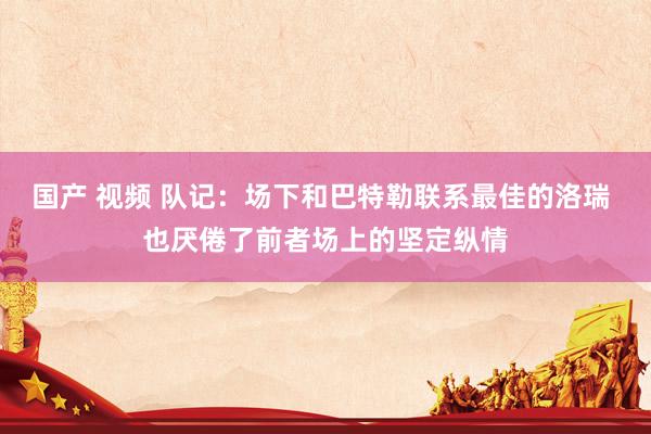 国产 视频 队记：场下和巴特勒联系最佳的洛瑞 也厌倦了前者场上的坚定纵情