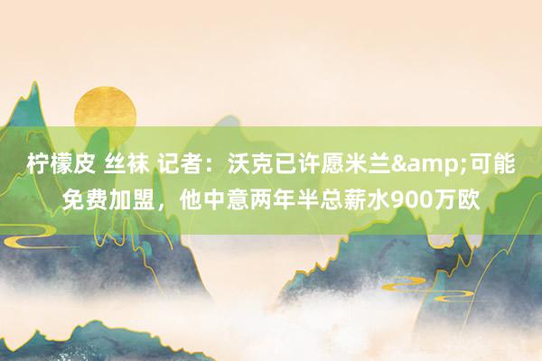 柠檬皮 丝袜 记者：沃克已许愿米兰&可能免费加盟，他中意两年半总薪水900万欧