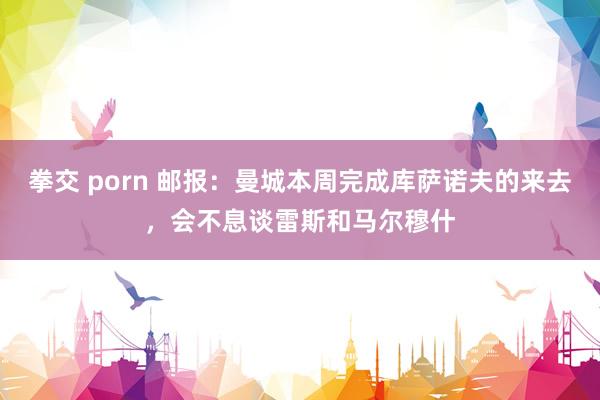 拳交 porn 邮报：曼城本周完成库萨诺夫的来去，会不息谈雷斯和马尔穆什