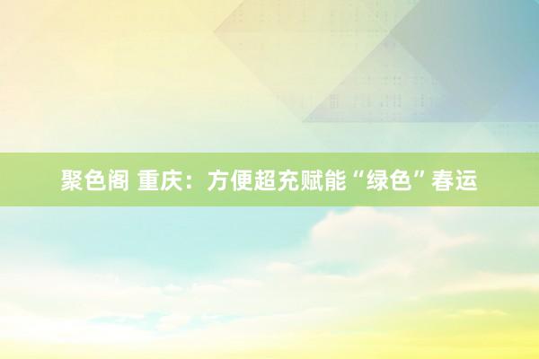 聚色阁 重庆：方便超充赋能“绿色”春运