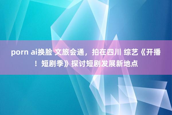 porn ai换脸 文旅会通，拍在四川 综艺《开播！短剧季》探讨短剧发展新地点