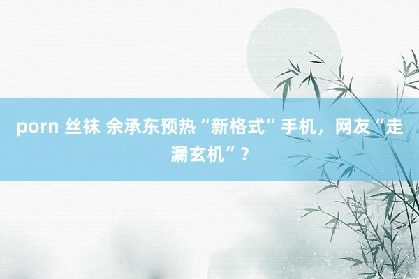 porn 丝袜 余承东预热“新格式”手机，网友“走漏玄机”？