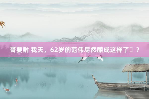 哥要射 我天，62岁的范伟尽然酿成这样了​？