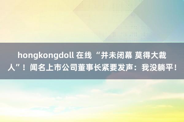 hongkongdoll 在线 “并未闭幕 莫得大裁人”！闻名上市公司董事长紧要发声：我没躺平！