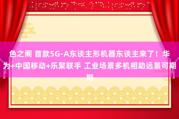 色之阁 首款5G-A东谈主形机器东谈主来了！华为+中国移动+乐聚联手 工业场景多机相助远景可期