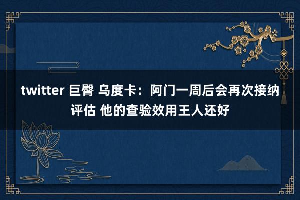 twitter 巨臀 乌度卡：阿门一周后会再次接纳评估 他的查验效用王人还好