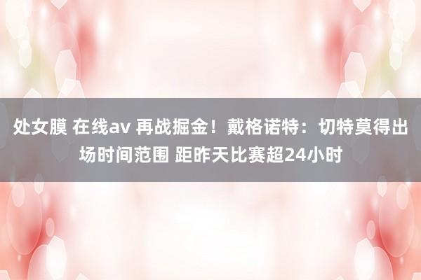 处女膜 在线av 再战掘金！戴格诺特：切特莫得出场时间范围 距昨天比赛超24小时