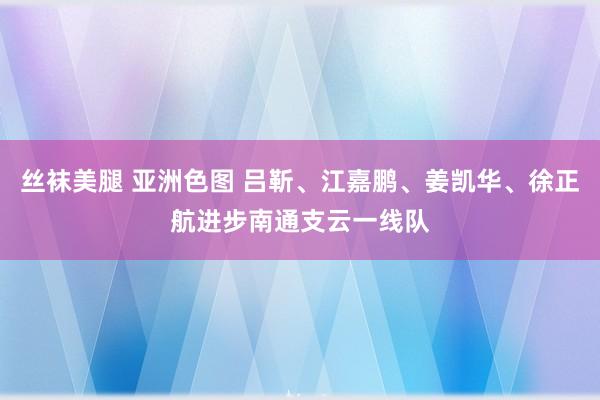 丝袜美腿 亚洲色图 吕靳、江嘉鹏、姜凯华、徐正航进步南通支云一线队