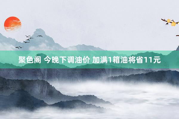 聚色阁 今晚下调油价 加满1箱油将省11元