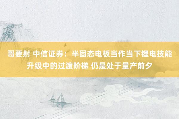 哥要射 中信证券：半固态电板当作当下锂电技能升级中的过渡阶梯 仍是处于量产前夕