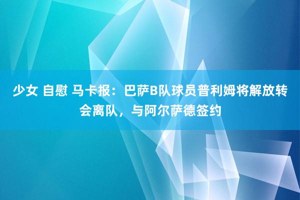 少女 自慰 马卡报：巴萨B队球员普利姆将解放转会离队，与阿尔萨德签约