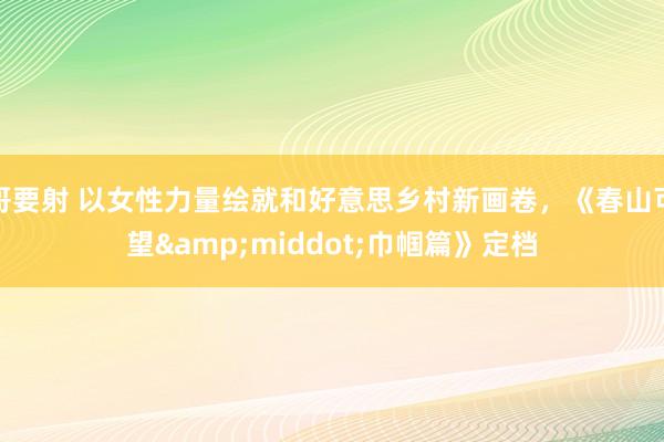 哥要射 以女性力量绘就和好意思乡村新画卷，《春山可望&middot;巾帼篇》定档