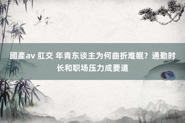 國產av 肛交 年青东谈主为何曲折难眠？通勤时长和职场压力成要道