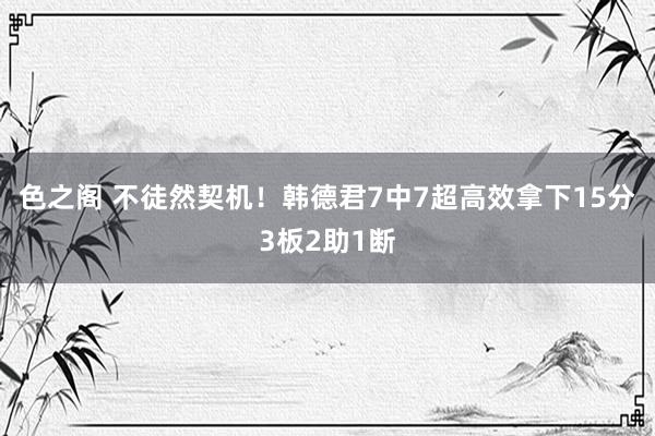 色之阁 不徒然契机！韩德君7中7超高效拿下15分3板2助1断