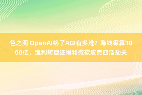 色之阁 OpenAI终了AGI有多难？赚钱筹算1000亿，渔利转型还得和微软攻克四浩劫关