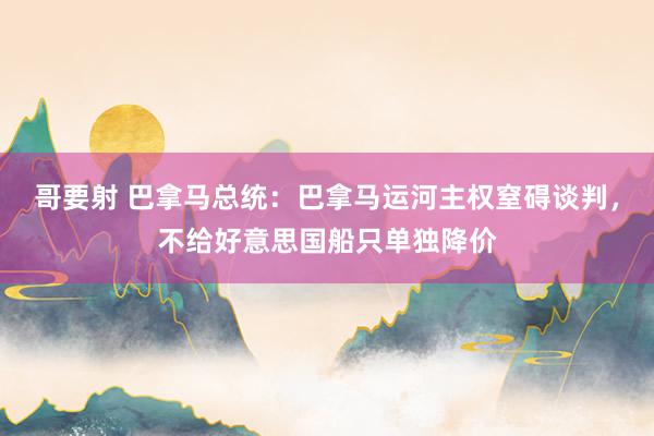 哥要射 巴拿马总统：巴拿马运河主权窒碍谈判，不给好意思国船只单独降价
