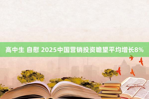 高中生 自慰 2025中国营销投资瞻望平均增长8%
