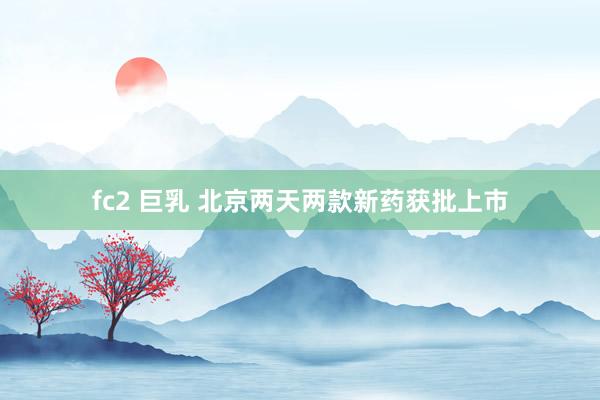 fc2 巨乳 北京两天两款新药获批上市