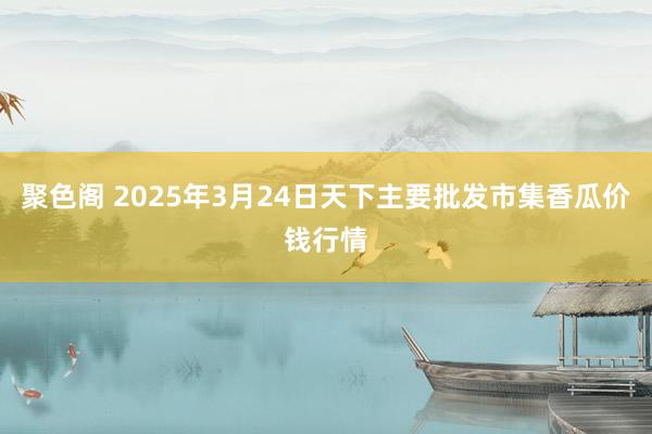 聚色阁 2025年3月24日天下主要批发市集香瓜价钱行情