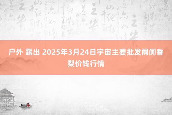 户外 露出 2025年3月24日宇宙主要批发阛阓香梨价钱行情