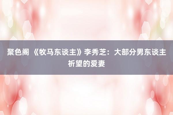 聚色阁 《牧马东谈主》李秀芝：大部分男东谈主祈望的爱妻