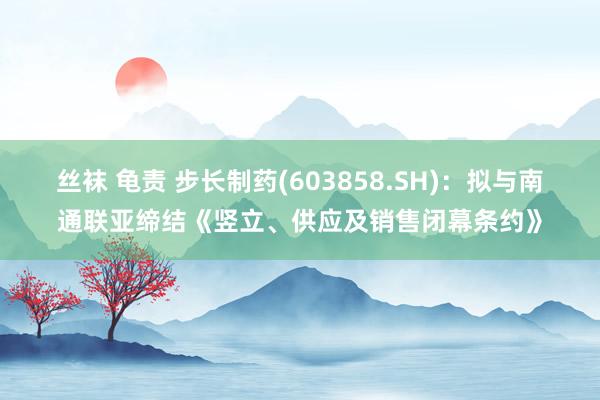 丝袜 龟责 步长制药(603858.SH)：拟与南通联亚缔结《竖立、供应及销售闭幕条约》