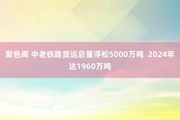 聚色阁 中老铁路货运总量浮松5000万吨  2024年达1960万吨