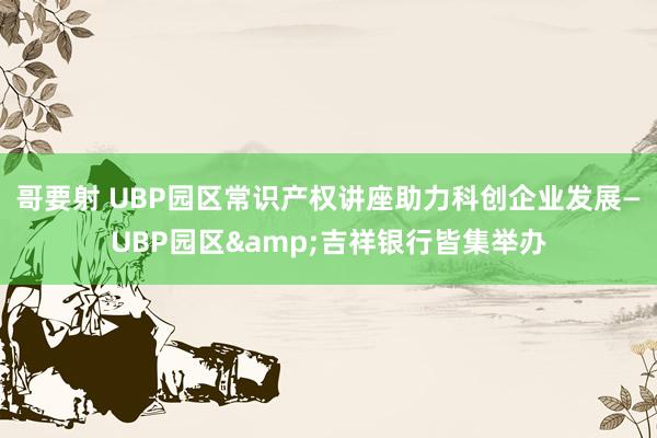 哥要射 UBP园区常识产权讲座助力科创企业发展—UBP园区&吉祥银行皆集举办
