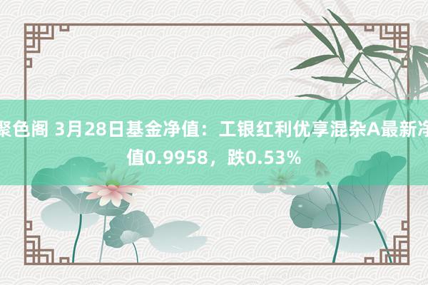 聚色阁 3月28日基金净值：工银红利优享混杂A最新净值0.9958，跌0.53%