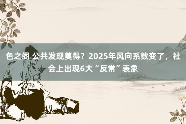 色之阁 公共发现莫得？2025年风向系数变了，社会上出现6大“反常”表象