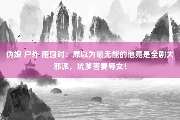 伪娘 户外 雁回时：原以为最无能的他竟是全剧大邪派，坑爹害妻辱女！