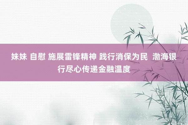 妹妹 自慰 施展雷锋精神 践行消保为民  渤海银行尽心传递金融温度