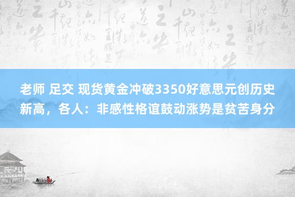 老师 足交 现货黄金冲破3350好意思元创历史新高，各人：非感性格谊鼓动涨势是贫苦身分