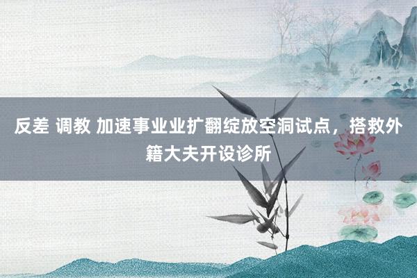反差 调教 加速事业业扩翻绽放空洞试点，搭救外籍大夫开设诊所