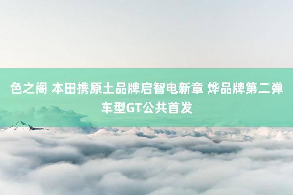 色之阁 本田携原土品牌启智电新章 烨品牌第二弹车型GT公共首发