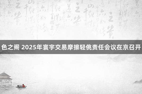色之阁 2025年寰宇交易摩擦轻佻责任会议在京召开